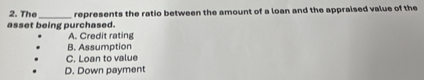 The_ represents the ratio between the amount of a loan and the appraised value of the
asset being purchased.
A. Credit rating
B. Assumption
C. Loan to value
D. Down payment