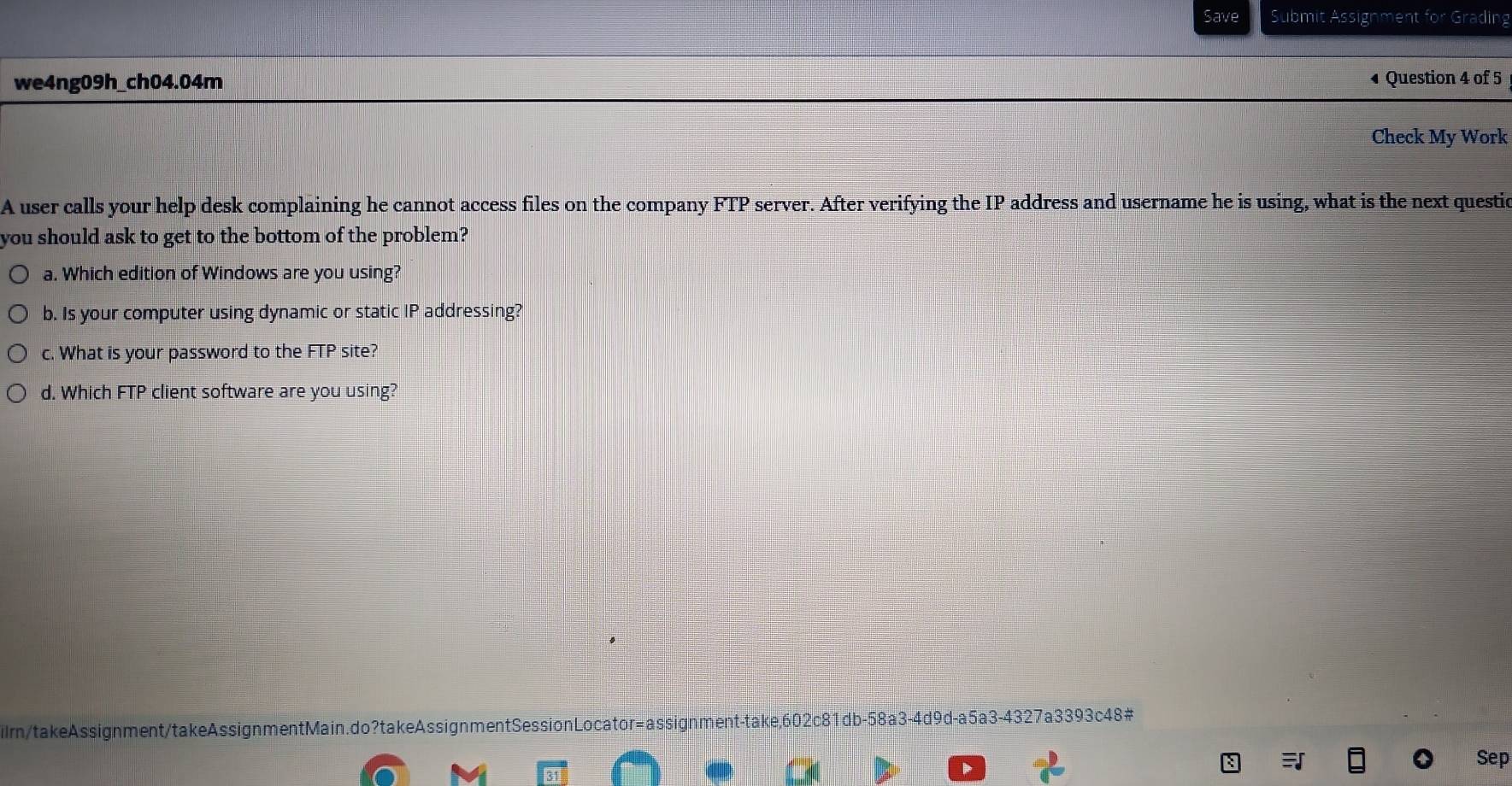 Save Submit Assignment for Grading 
we4ng09h_ch04.04m • Question 4 of 5 
Check My Work 
A user calls your help desk complaining he cannot access files on the company FTP server. After verifying the IP address and username he is using, what is the next questio 
you should ask to get to the bottom of the problem? 
a. Which edition of Windows are you using? 
b. Is your computer using dynamic or static IP addressing? 
c. What is your password to the FTP site? 
d. Which FTP client software are you using? 
ilmn/takeAssignment/takeAssignmentMain.do?takeAssignmentSessionLocator=assignment-take,602c81db-58a3-4d9d-a5a3-4327a3393c48# 
Sep