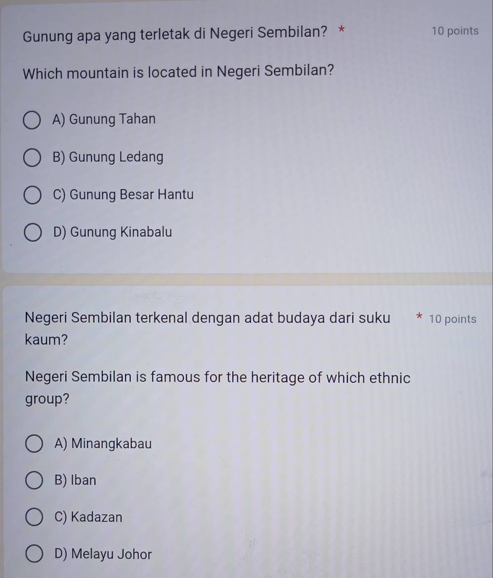 Gunung apa yang terletak di Negeri Sembilan? * 10 points
Which mountain is located in Negeri Sembilan?
A) Gunung Tahan
B) Gunung Ledang
C) Gunung Besar Hantu
D) Gunung Kinabalu
Negeri Sembilan terkenal dengan adat budaya dari suku * 10 points
kaum?
Negeri Sembilan is famous for the heritage of which ethnic
group?
A) Minangkabau
B) Iban
C) Kadazan
D) Melayu Johor