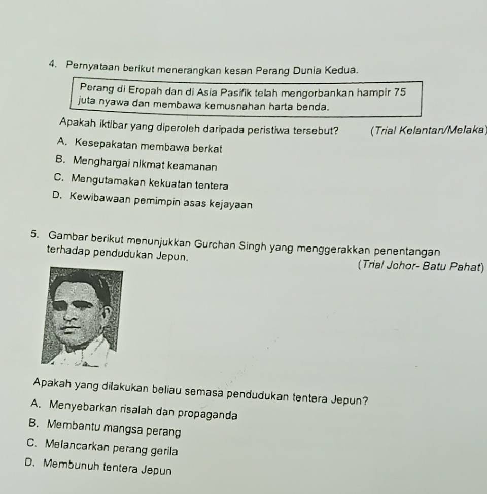 Pernyataan berikut menerangkan kesan Perang Dunia Kedua.
Perang di Eropah dan di Asia Pasifik telah mengorbankan hampir 75
juta nyawa dan membawa kemusnahan harta benda.
Apakah iktibar yang diperoleh daripada peristiwa tersebut? (Trial Kelantan/Melaka)
A. Kesepakatan membawa berkat
B. Menghargai nikmat keamanan
C. Mengutamakan kekuatan tentera
D. Kewibawaan pemimpin asas kejayaan
5. Gambar berikut menunjukkan Gurchan Singh yang menggerakkan penentangan
terhadap pendudukan Jepun. (Trial Johor- Batu Pahat)
Apakah yang dilakukan beliau semasa pendudukan tentera Jepun?
A. Menyebarkan risalah dan propaganda
B. Membantu mangsa peran
C. Melancarkan perang gerila
D. Membunuh tentera Jepun