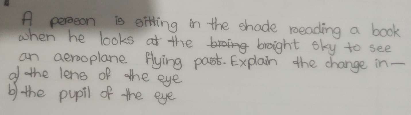 A peroson is sitting in the shade roeading a book 
when he looks ot the broight sky to see 
an aerooplane flying past. Explain the change in - 
of the lens of ahe eye 
b) the pupil of the eye