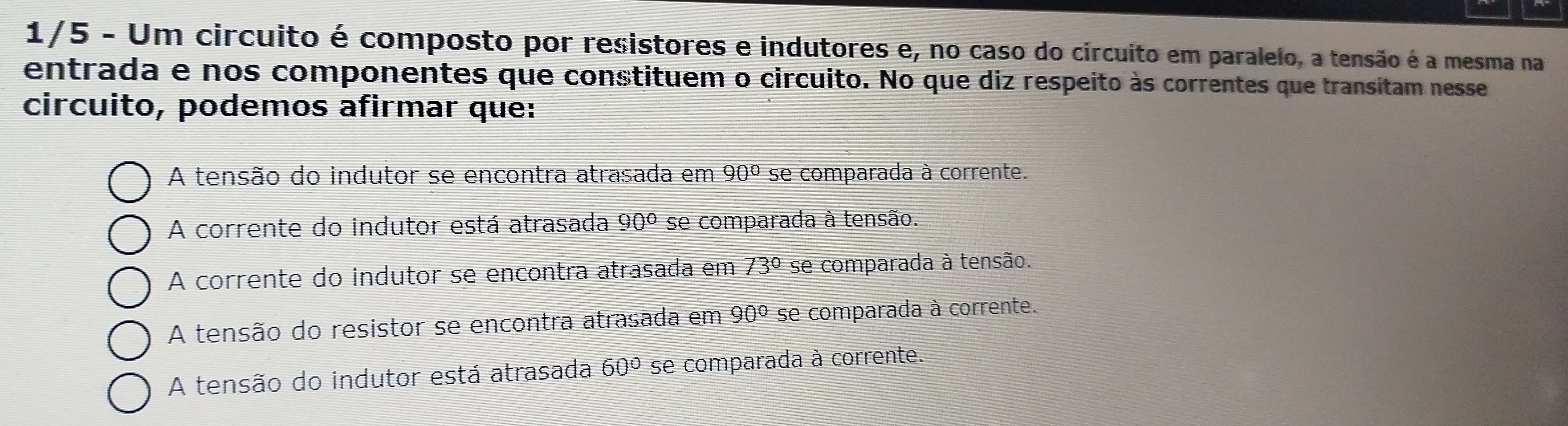 1/5 - Um circuito é composto por resistores e indutores e, no caso do circuito em paralelo, a tensão é a mesma na
entrada e nos componentes que constituem o circuito. No que diz respeito às correntes que transitam nesse
circuito, podemos afirmar que:
A tensão do indutor se encontra atrasada em 90° se comparada à corrente.
A corrente do indutor está atrasada 90º se comparada à tensão.
A corrente do indutor se encontra atrasada em 73° se comparada à tensão.
A tensão do resistor se encontra atrasada em 90° se comparada à corrente.
A tensão do indutor está atrasada 60° se comparada à corrente.