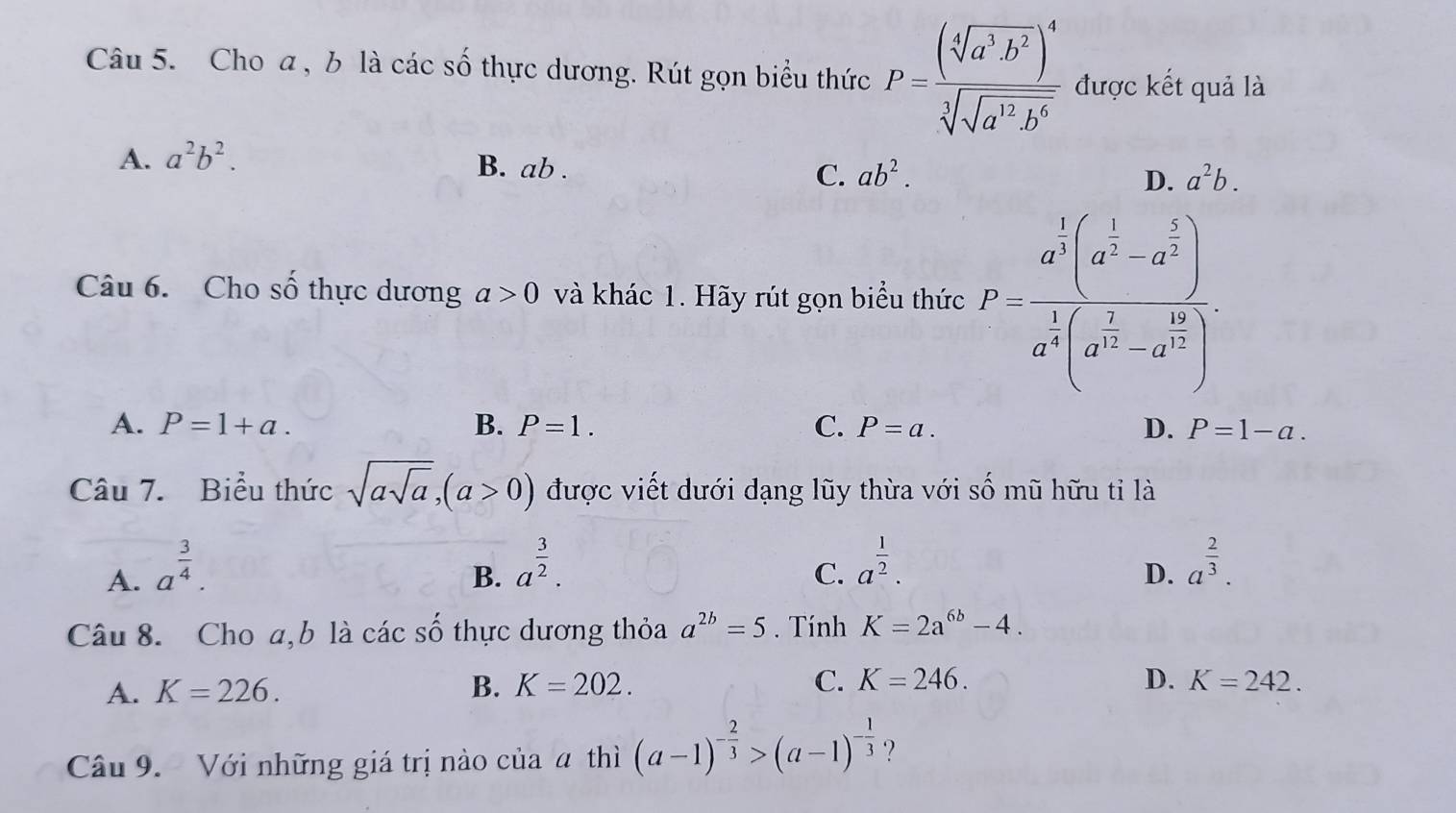 Cho a , b là các số thực dương. Rút gọn biểu thức P=frac (sqrt[4](a^3· b^2))^4sqrt[3](sqrt a^(12)· b^6) được kết quả là
A. a^2b^2.
B. ab. C. ab^2. D. a^2b. 
Câu 6. Cho số thực dương a>0 và khác 1. Hãy rút gọn biểu thức P=frac a^(frac 1)2(a^(frac 1)2-a^(frac 1)2) a^(frac 1)2(a^(frac 1)2-a^(frac 16)2).
A. P=1+a. B. P=1. C. P=a. D. P=1-a. 
Câu 7. Biểu thức sqrt(asqrt a), (a>0) được viết dưới dạng lũy thừa với số mũ hữu tỉ là
A. a^(frac 3)4.
C. a^(frac 1)2.
B. a^(frac 3)2. a^(frac 2)3. 
D.
Câu 8. Cho a, b là các số thực dương thỏa a^(2b)=5. Tính K=2a^(6b)-4.
D.
A. K=226. B. K=202. C. K=246. K=242. 
Câu 9. Với những giá trị nào của a thì (a-1)^- 2/3 >(a-1)^- 1/3  ?