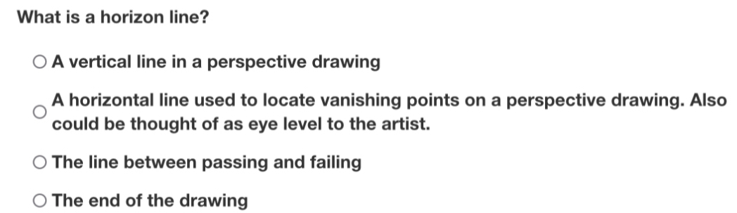 What is a horizon line?
A vertical line in a perspective drawing
A horizontal line used to locate vanishing points on a perspective drawing. Also
could be thought of as eye level to the artist.
The line between passing and failing
The end of the drawing