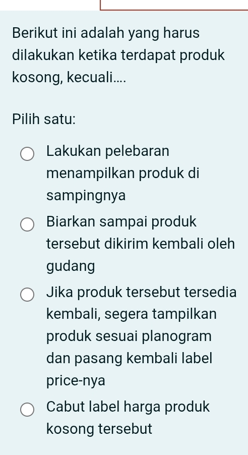 Berikut ini adalah yang harus
dilakukan ketika terdapat produk
kosong, kecuali....
Pilih satu:
Lakukan pelebaran
menampilkan produk di
sampingnya
Biarkan sampai produk
tersebut dikirim kembali oleh
gudang
Jika produk tersebut tersedia
kembali, segera tampilkan
produk sesuai planogram
dan pasang kembali label
price-nya
Cabut label harga produk
kosong tersebut