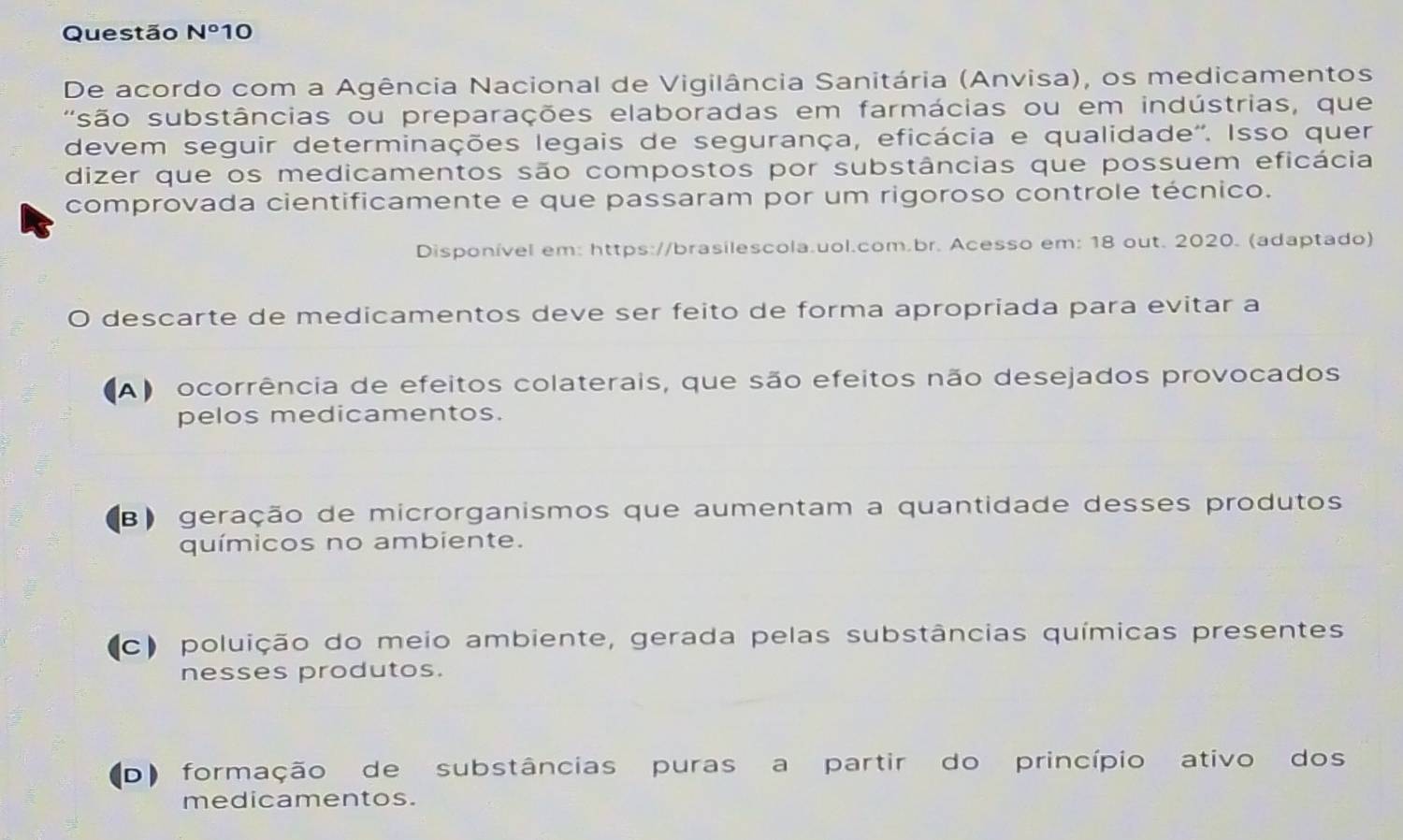 Questão N° 10
De acordo com a Agência Nacional de Vigilância Sanitária (Anvisa), os medicamentos
' são substâncias ou preparações elaboradas em farmácias ou em indústrias, que
devem seguir determinações legais de segurança, eficácia e qualidade''. Isso quer
dizer que os medicamentos são compostos por substâncias que possuem eficácia
comprovada cientificamente e que passaram por um rigoroso controle técnico.
Disponível em: https://brasilescola.uol.com.br. Acesso em: 18 out. 2020. (adaptado)
O descarte de medicamentos deve ser feito de forma apropriada para evitar a
(A) ocorrência de efeitos colaterais, que são efeitos não desejados provocados
pelos medicamentos.
B) geração de microrganismos que aumentam a quantidade desses produtos
químicos no ambiente.
(c) poluição do meio ambiente, gerada pelas substâncias químicas presentes
nesses produtos.
(D) formação de substâncias puras a partir do princípio ativo dos
medicamentos.