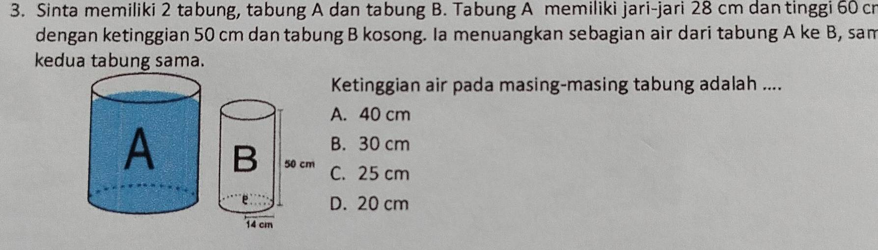 Sinta memiliki 2 tabung, tabung A dan tabung B. Tabung A memiliki jari-jari 28 cm dan tinggi 60 cr
dengan ketinggian 50 cm dan tabung B kosong. Ia menuangkan sebagian air dari tabung A ke B, sam
kedua tabung sama.
Ketinggian air pada masing-masing tabung adalah ....
A. 40 cm
B. 30 cm
C. 25 cm
D. 20 cm