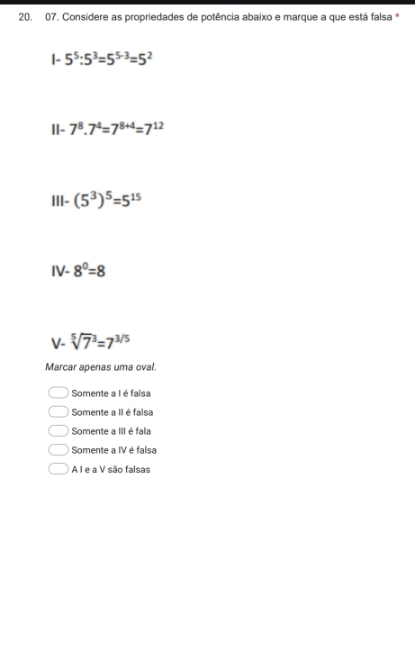 Considere as propriedades de potência abaixo e marque a que está falsa *
|- 5^5:5^3=5^(5-3)=5^2
II- 7^8.7^4=7^(8+4)=7^(12)
III- (5^3)^5=5^(15)
IV-8^0=8
∠ sqrt [5]7^(3=7^3/5)
Marcar apenas uma oval.
Somente a I é falsa
Somente a II é falsa
Somente a III é fala
Somente a IV é falsa
A I e a V são falsas