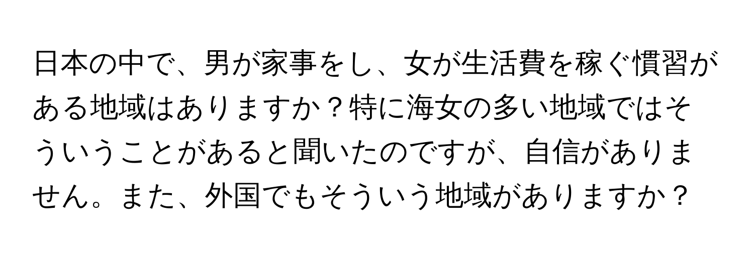 日本の中で、男が家事をし、女が生活費を稼ぐ慣習がある地域はありますか？特に海女の多い地域ではそういうことがあると聞いたのですが、自信がありません。また、外国でもそういう地域がありますか？