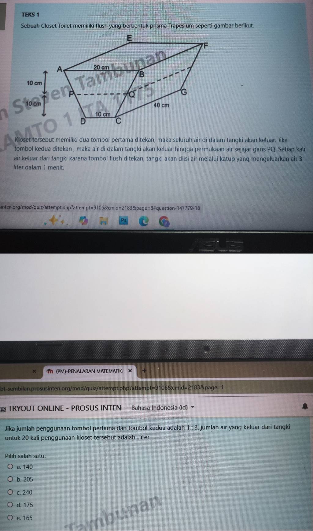 TEKS 1
Sebuah Closet Toilet memiliki flush yang berbentuk prisma Trapesium seperti gambar berikut.
Kloset tersebut memiliki dua tombol pertama ditekan, maka seluruh air di dalam tangki akan keluar. Jika
tombol kedua ditekan , maka air di dalam tangki akan keluar hingga permukaan air sejajar garis PQ. Setiap kali
air keluar dari tangki karena tombol flush ditekan, tangki akan diisi air melalui katup yang mengeluarkan air 3
liter dalam 1 menit.
sinten.org/mod/quiz/attempt.php?attempt=9106&cmid=2183&page=8#question-147779-18
T (PM)-PENALARAN MATEMATIK ×
bt-sembilan.prosusinten.org/mod/quiz/attempt.php?attempt=9106&cmid=2183&page=1
TRYOUT ONLINE - PROSUS INTEN Bahasa Indonesia (id) 
Jika jumlah penggunaan tombol pertama dan tombol kedua adalah 1:3, jumlah air yang keluar dari tangki
untuk 20 kali penggunaan kloset tersebut adalah...liter
Pilih salah satu:
a. 140
b. 205
c. 240
d. 175
Tambunan
e. 165