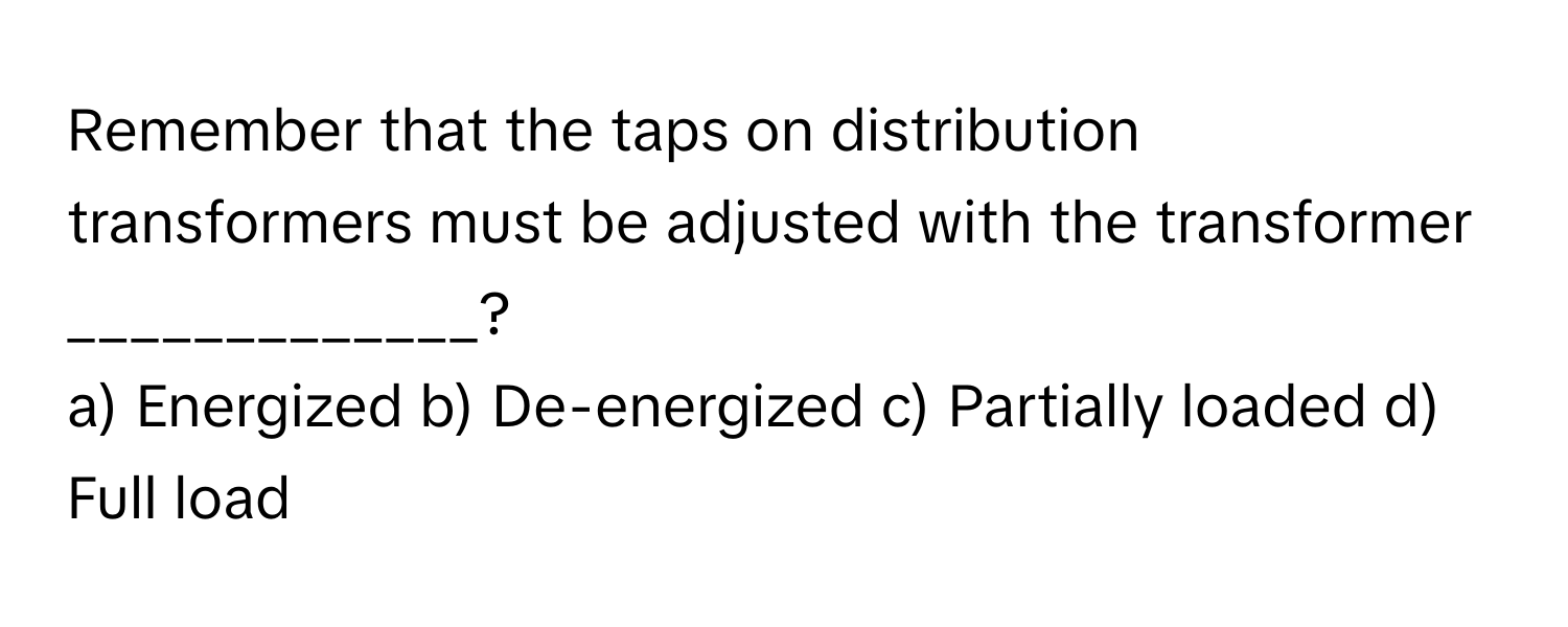 Remember that the taps on distribution transformers must be adjusted with the transformer _____________?

a) Energized b) De-energized c) Partially loaded d) Full load