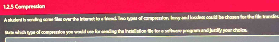 Compression 
A student is sending some files over the internet to a friend. Two types of compression, lossy and lossless could be chosen for the file transfer. 
State which type of compression you would use for sending the installation file for a software program and justify your choice.