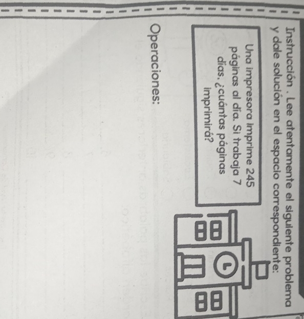 Instrucción . Lee atentamente el siguiente problema 
y dale solución en el espacio correspondiente: 
Una impresora imprime 245
páginas al día. Si trabaja 7
días. ¿cuántas páginas 
imprimirá? 
Operaciones: