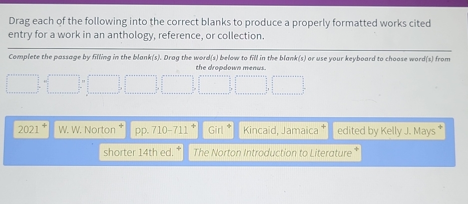 Drag each of the following into the correct blanks to produce a properly formatted works cited
entry for a work in an anthology, reference, or collection.
Complete the passage by filling in the blank(s). Drag the word(s) below to fill in the blank(s) or use your keyboard to choose word(s) from
the dropdown menus.
ax+aymo+n=x+a+b=x+a+x+a+·s =x^2+b^2
2021 W. W. Norton † pp. 710-711^+ |Girl^+ Kincaid, Jamaica edited by Kelly J. Mays *
shorter 14th ed. The Norton Introduction to Literature *