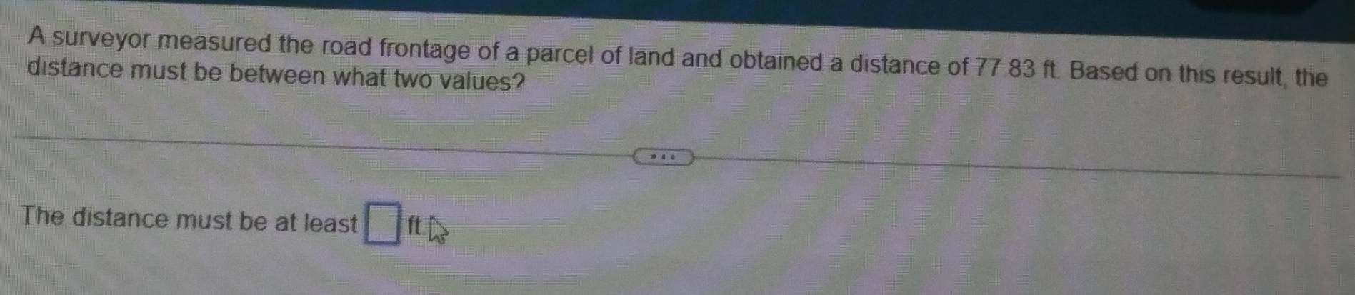 A surveyor measured the road frontage of a parcel of land and obtained a distance of 77.83 ft. Based on this result, the 
distance must be between what two values? 
The distance must be at least □ ft △