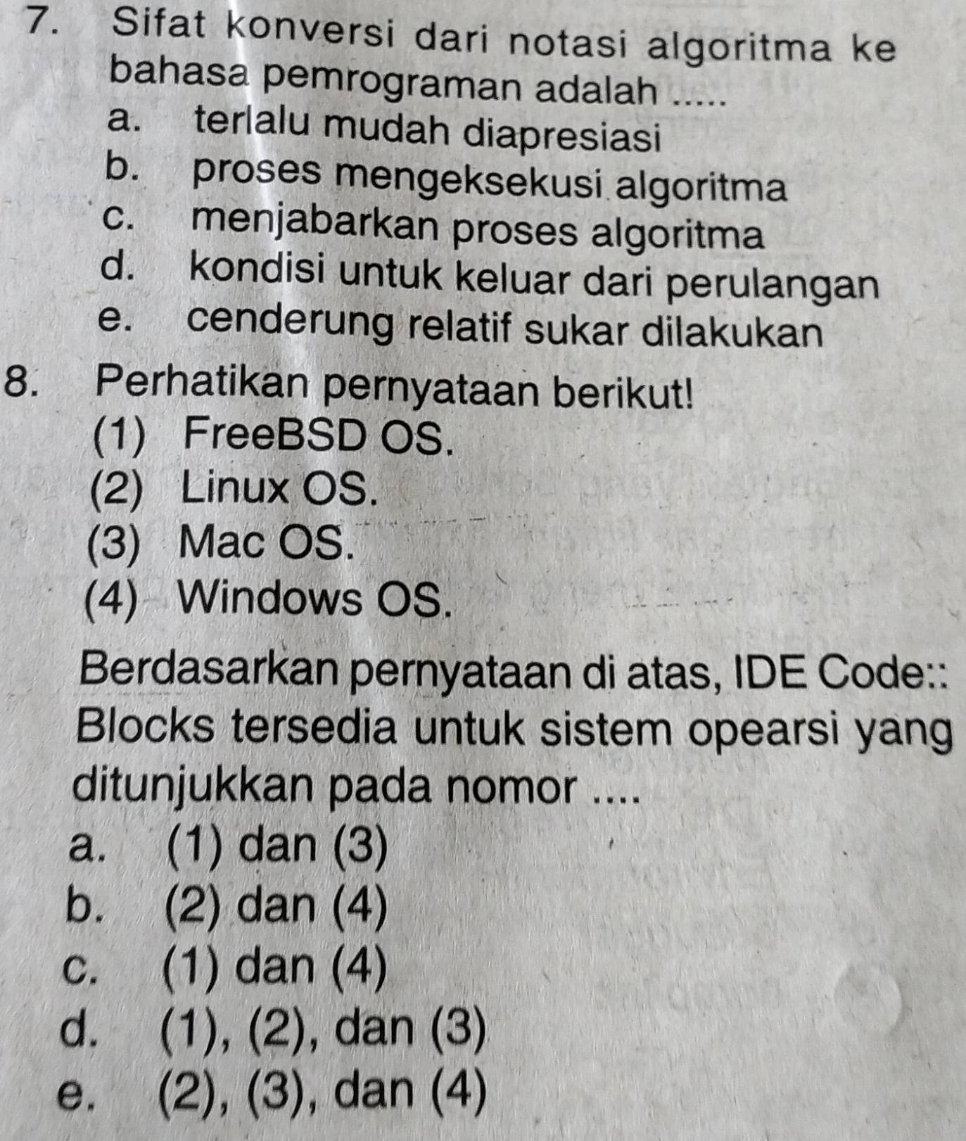 Sifat konversi dari notasi algoritma ke
bahasa pemrograman adalah .....
a. terlalu mudah diapresiasi
b. proses mengeksekusi algoritma
c. menjabarkan proses algoritma
d. kondisi untuk keluar dari perulangan
e. cenderung relatif sukar dilakukan
8. Perhatikan pernyataan berikut!
(1) FreeBSD OS.
(2) Linux OS.
(3) Mac OS.
(4) Windows OS.
Berdasarkan pernyataan di atas, IDE Code::
Blocks tersedia untuk sistem opearsi yang
ditunjukkan pada nomor ....
a. (1) dan (3)
b. (2) dan (4)
c. (1) dan (4)
d. (1), (2), dan (3)
e. (2),(3), , dan (4)