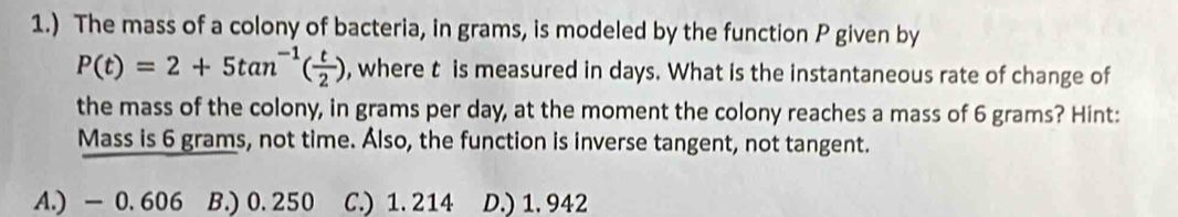 1.) The mass of a colony of bacteria, in grams, is modeled by the function P given by
P(t)=2+5tan^(-1)( t/2 ) , where t is measured in days. What is the instantaneous rate of change of
the mass of the colony, in grams per day, at the moment the colony reaches a mass of 6 grams? Hint:
Mass is 6 grams, not time. Álso, the function is inverse tangent, not tangent.
A.) -0. 606 B.) 0.250 C.) 1. 214 D.) 1. 942