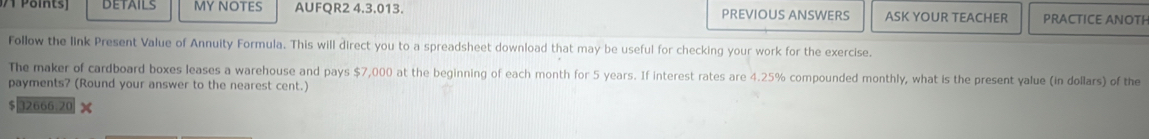 DETAILS MY NOTES AUFQR2 4.3.013. PREVIOUS ANSWERS ASK YOUR TEACHER PRACTICE ANOTH 
Follow the link Present Value of Annuity Formula. This will direct you to a spreadsheet download that may be useful for checking your work for the exercise. 
The maker of cardboard boxes leases a warehouse and pays $7,000 at the beginning of each month for 5 years. If interest rates are 4.25% compounded monthly, what is the present yalue (in dollars) of the 
payments? (Round your answer to the nearest cent.)
$|32666.20 x