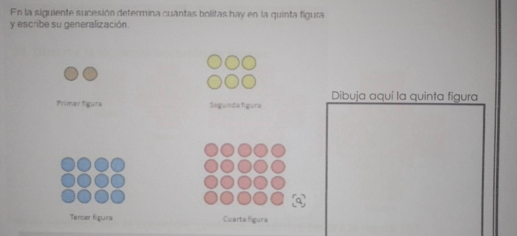 En la siguiente sucesión determina cuántas bolitas hay en la quinta figura 
y escribe su generalización. 
Dibuja aquí la quinta figura 
Primer figura Segunda figura 
Tercer figura Cuarta figura