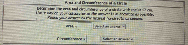 Area and Circumference of a Circle 
Determine the area and circumference of a circle with radius 12 cm. 
Use π key on your calculator so the answer is as accurate as possible. 
Round your answer to the nearest hundredth as needed. 
Area =□ Select an answer 
Circumference =□ Select an answer