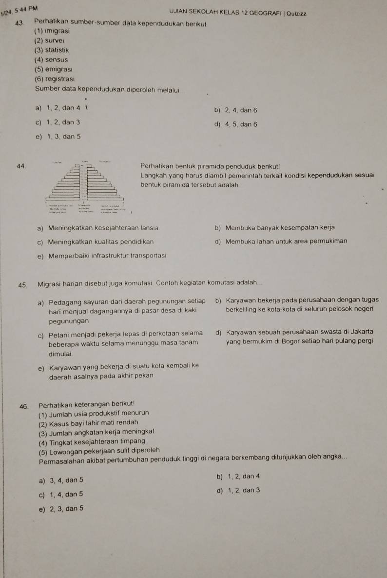 1/24, 5.44 PM
UJIAN SEKOLAH KELAS 12 GEOGRAFI | Quizizz
43 Perhatikan sumber-sumber data kependudukan berikut
(1) imigrasi
(2) surver
(3) statistik
(4) sensus
(5) emigrasi
(6) registrasi
Sumber data kependudukan diperoleh melalui
a) 1, 2, dan 4 b) 2, 4, dan 6
c) 1, 2, dan 3 d) 4, 5, dan 6
e) 1, 3, dan 5
44.Perhatikan bentuk piramida penduduk berikut!
Langkah yang harus diambil pemerintah terkait kondisi kependudukan sesua
bentuk piramida tersebut adalah
a) Meningkatkan kesejähteraan lansia b) Membuka banyak kesempatan kerja
c) Meningkatkan kualitas pendidikan d) Membuka lahan untuk area permukiman
e) Memperbaiki infrastruktur transportas
45. Migrasi harian disebut juga komutasi Contoh kegiatan komutasi adalah.
a) Pedagang sayuran dari daerah pegunungan setiap b) Karyawan bekerja pada perusahaan dengan tugas
hari menjual dagangannya di pasar desa di kaki berkeliling ke kota-kota di seluruh pelosok negeri
pegunungan
c) Petani menjadi pekerja lepas di perkotaan selama d) Karyawan sebuah perusahaan swasta di Jakarta
beberapa waktu selama menunggu masa tanam yang bermukim di Bogor setiap hari pulang pergi
dimulai
e) Karyawan yang bekerja di suatu kota kembali ke
daerah asalnya pada akhir pekan
46. Perhatikan keterangan berikut!
(1) Jumlah usia produkstif menurun
(2) Kasus bayi Iahir mati rendah
(3) Jumlah angkatan kerja meningkat
(4) Tingkat kesejahteraan timpang
(5) Lowongan pekerjaan sulit diperoleh
Permasalahan akibat pertumbuhan penduduk tinggi di negara berkembang ditunjukkan oleh angka...
a) 3, 4, dan 5 b) 1, 2, dan 4
c) 1, 4, dan 5 d) 1, 2, dan 3
e) 2, 3, dan 5