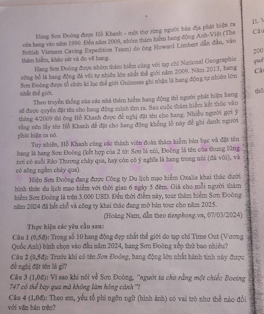 Hang Sơn Đoòng được Hồ Khanh - một thợ rừng người bản địa phát hiện ra II. 
cửa hang vào năm 1990. Đến năm 2009, nhóm thám hiểm hang động Anh-Việt (The Câu
British Vietnam Caving Expedition Team) do ông Howard Limbert dẫn đầu, vào
200
thám hiểm, khảo sát và đo vẽ hang.
Hang Sơn Đoòng được nhóm thám hiểm cùng với tạp chí National Geographic quê
công bố là hang động đá vôi tự nhiên lớn nhất thế giới năm 2009. Năm 2013, hang
Câi
Sơn Đoòng được tổ chức kỉ lục thế giới Guinness ghi nhận là hang động tự nhiên lớn
nhất thế giới.
Theo truyền thống của các nhà thám hiểm hang động thì người phát hiện hang thô
sẽ được quyền đặt tên cho hang động mình tìm ra. Sau cuộc thám hiểm kết thúc vào
tháng 4/2009 thì ông Hồ Khanh được đề nghị đặt tên cho hang. Nhiều người gợi ý
rằng nên lấy tên Hồ Khanh để đặt cho hang động khổng lồ này để ghi danh người
phát hiện ra nó.
Tuy nhiên, Hồ Khanh cùng các thành viên đoàn thám hiểm bàn bạc và đặt tên
hang là hang Sơn Đoòng (kết hợp của 2 từ: Sơn là núi, Đoòng là tên của thung lũng
nơi có suối Rào Thương chảy qua, hay còn có ý nghĩa là hang trong núi (đá vôi), và
có sông ngầm chảy qua).
Hiện Sơn Đoòng đang được Công ty Du lịch mạo hiểm Oxalis khai thác dưới
hình thức du lịch mạo hiểm với thời gian 6 ngày 5 đêm. Giá cho mỗi người thám
hiểm Sơn Đoòng là trên 3.000 USD. Đến thời điểm này, tour thám hiểm Sơn Đoòng
năm 2024 đã hết chỗ và công ty khai thác đang mở bán tour cho năm 2025.
(Hoàng Nam, dẫn theo tienphong.vn, 07/03/2024)
Thực hiện các yêu cầu sau:
Câu 1(0,5d) : Trong số 10 hang động đẹp nhất thế giới do tạp chí Time Out (Vương
Quốc Anh) bình chọn vào đầu năm 2024, hang Sơn Đoòng xếp thứ bao nhiêu?
Câu 2(0,5d) : Trước khi có tên Sơn Đoòng, hang động lớn nhất hành tinh này được
đề nghị đặt tên là gì?
Câu 3(1,0d) : Vì sao khi nói về Sơn Đoòng, “người ta cho rằng một chiếc Boeing
747 có thể bay qua mà không làm hóng cánh ''?
Câu 4(1,0d) : Theo em, yếu tố phi ngôn ngữ (hình ảnh) có vai trò như thế nào đối
với văn bản trên?