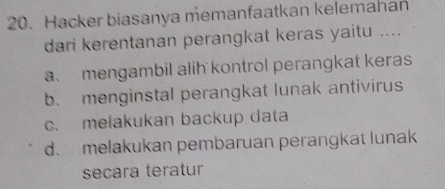 Hacker biasanya memanfaatkan kelemahan
dari kerentanan perangkat keras yaitu ....
a. mengambil alih kontrol perangkat keras
b. menginstal perangkat lunak antivirus
c. melakukan backup data
d. melakukan pembaruan perangkat lunak
secara teratur