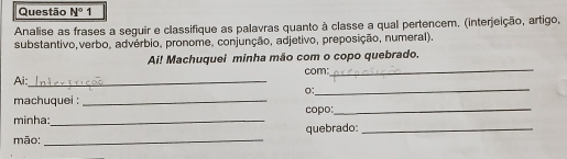 Questão N° 1 
Analise as frases a seguir e classifique as palavras quanto à classe a qual pertencem. (interjeição, artigo, 
substantivo,verbo, advérbio, pronome, conjunção, adjetivo, preposição, numeral). 
Ai! Machuquei minha mão com o copo quebrado. 
_ 
Ai:_ com:_ 
o: 
machuquei : _copo:_ 
minha:_ 
mão: _quebrado:_