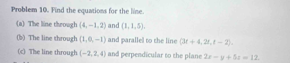 Problem 10. Find the equations for the line. 
(a) The line through (4,-1,2) and (1,1,5). 
(b) The line through (1,0,-1) and parallel to the line langle 3t+4,2t,t-2rangle. 
(c) The line through (-2,2,4) and perpendicular to the plane 2x-y+5z=12.