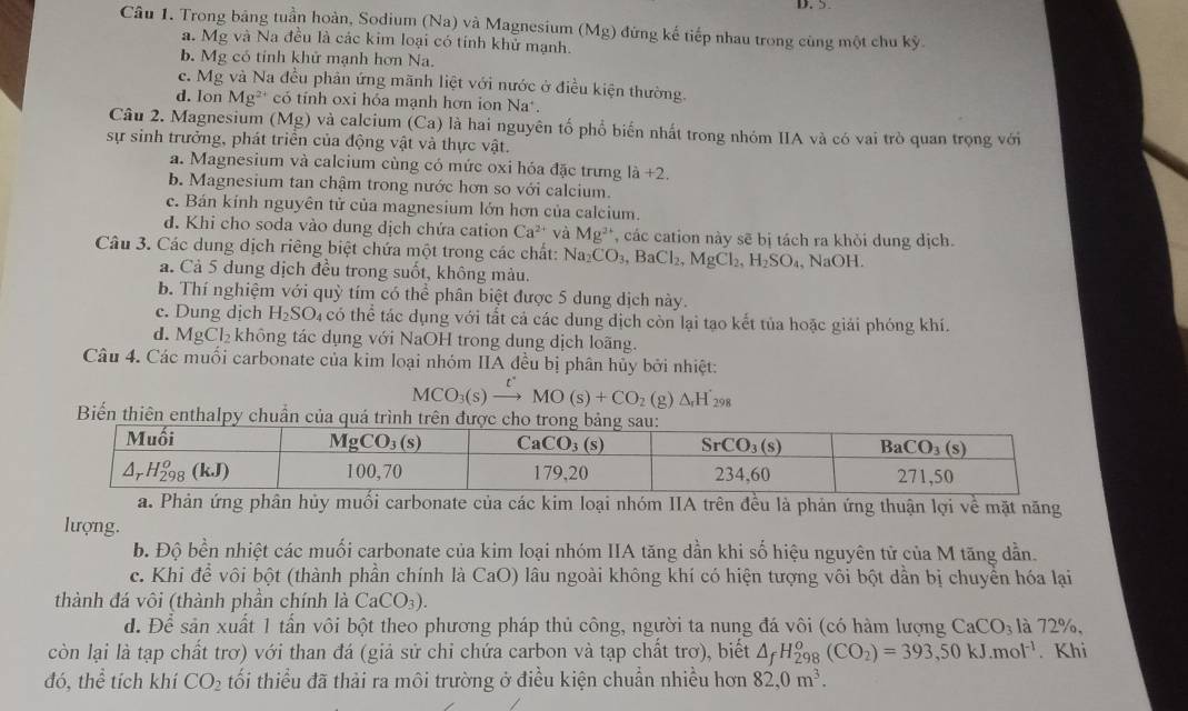 Trong bảng tuần hoàn, Sodium (Na) và Magnesium (Mg) đứng kế tiếp nhau trong cùng một chu kỳ.
a. Mg và Na đều là các kim loại có tính khử mạnh.
b. Mg có tính khử mạnh hơn Na.
c. Mg và Na đều phân ứng mãnh liệt với nước ở điều kiện thường.
d. Ion Mg²* có tính oxi hóa mạnh hơn ion Na*.
Câu 2. Magnesium (Mg) và calcium (Ca) là hai nguyên tố phổ biến nhất trong nhóm IIA và có vai trò quan trọng với
sự sinh trưởng, phát triển của động vật và thực vật.
a. Magnesium và calcium cùng có mức oxi hóa đặc trưng 1a+2.
b. Magnesium tan chậm trong nước hơn so với calcium.
c. Bán kính nguyên tử của magnesium lớn hơn của calcium.
đ. Khi cho soda vào dung dịch chứa cation Ca^(2+) và Mg^(2+) , các cation này sẽ bị tách ra khỏi dung dịch.
Câu 3. Các dung dịch riêng biệt chứa một trong các chất: Na_2CO_3,BaCl_2,MgCl_2,H_2SO_4 , NaOH.
a. Cả 5 dung dịch đều trong suốt, không màu.
b. Thí nghiệm với quỳ tím có thể phân biệt được 5 dung dịch này.
c. Dung dịch H_2SO 94 có thể tác dụng với tất cả các dung dịch còn lại tạo kết tủa hoặc giải phóng khí.
d. MgCl_2 không tác dụng với NaOH trong dung dịch loãng.
Câu 4. Các muối carbonate của kim loại nhóm IIA đều bị phân hủy bởi nhiệt:
MCO_3(s xrightarrow tMO(s)+CO_2(g)△ _rH_298
Biến thiên enthalpy chuẩn của qu
a. Phản ứng phân hủy muối carbonate của các kim loại nhóm IIA trên đều là phản ứng thuận lợi về mặt năng
lượng.
b. Độ bền nhiệt các muối carbonate của kim loại nhóm IIA tăng dần khi số hiệu nguyên tử của M tăng dẫn.
c. Khi để vôi bột (thành phần chính là CaO) lâu ngoài không khí có hiện tượng vôi bột dần bị chuyển hóa lại
thành đá vôi (thành phần chính là CaCO_3).
d. Để sản xuất 1 tần vôi bột theo phương pháp thủ công, người ta nung đá vôi (có hàm lượng CaCO_3 là 72%,
còn lại là tạp chất trơ) với than đá (giả sử chỉ chứa carbon và tạp chất trơ), biết △ _fH_(298)^o(CO_2)=393,50kJ.mol^(-1). Khi
đó, thể tích khí CO_2 tối thiểu đã thải ra môi trường ở điều kiện chuẩn nhiều hơn 82,0m^3.