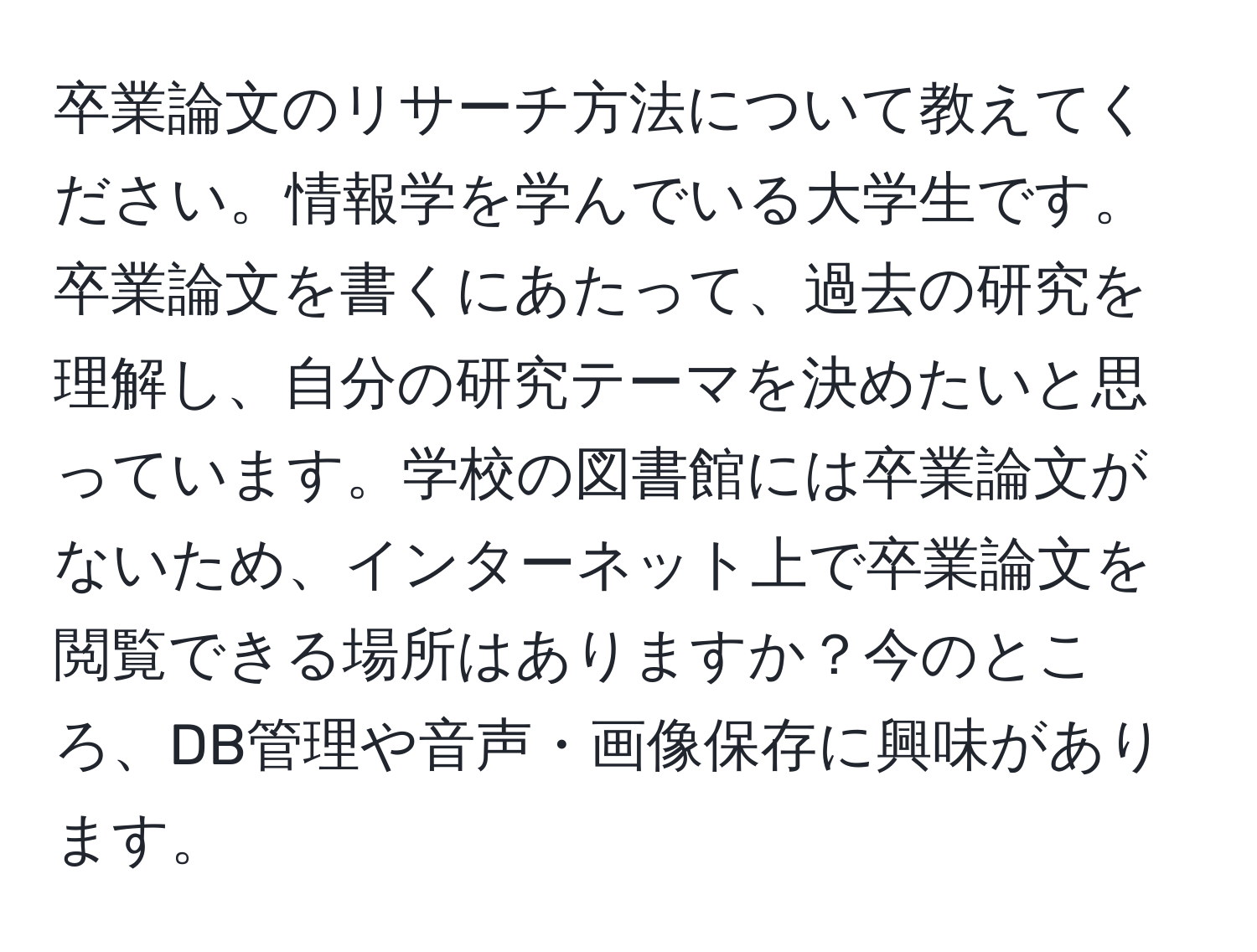 卒業論文のリサーチ方法について教えてください。情報学を学んでいる大学生です。卒業論文を書くにあたって、過去の研究を理解し、自分の研究テーマを決めたいと思っています。学校の図書館には卒業論文がないため、インターネット上で卒業論文を閲覧できる場所はありますか？今のところ、DB管理や音声・画像保存に興味があります。