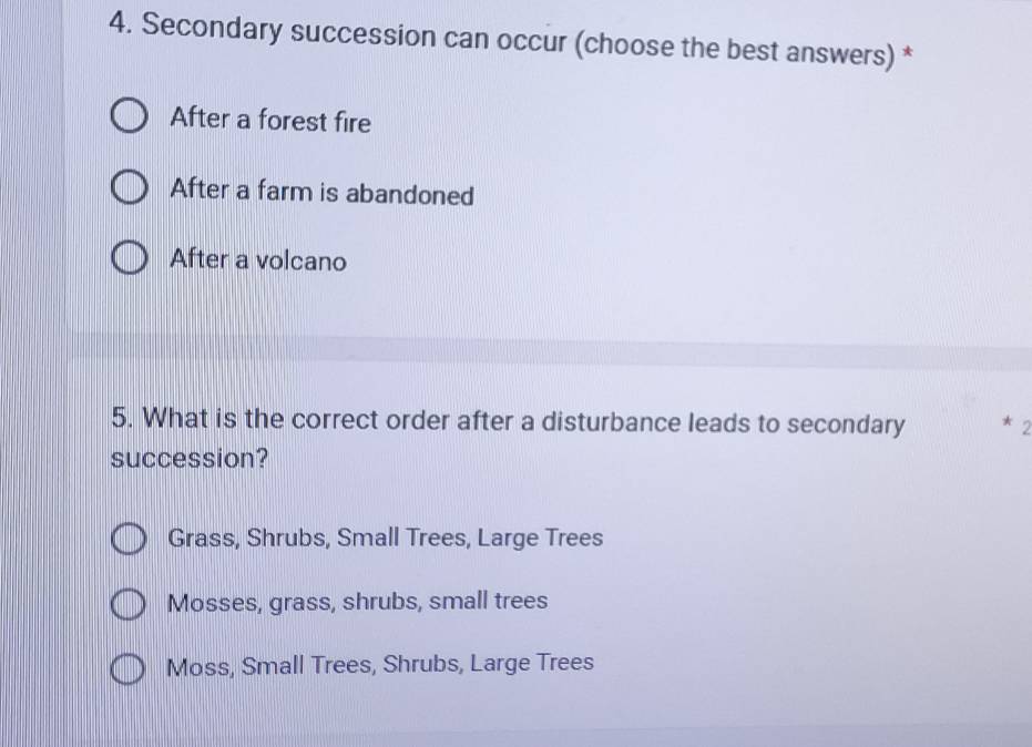 Secondary succession can occur (choose the best answers) *
After a forest fire
After a farm is abandoned
After a volcano
5. What is the correct order after a disturbance leads to secondary * 2
succession?
Grass, Shrubs, Small Trees, Large Trees
Mosses, grass, shrubs, small trees
Moss, Small Trees, Shrubs, Large Trees