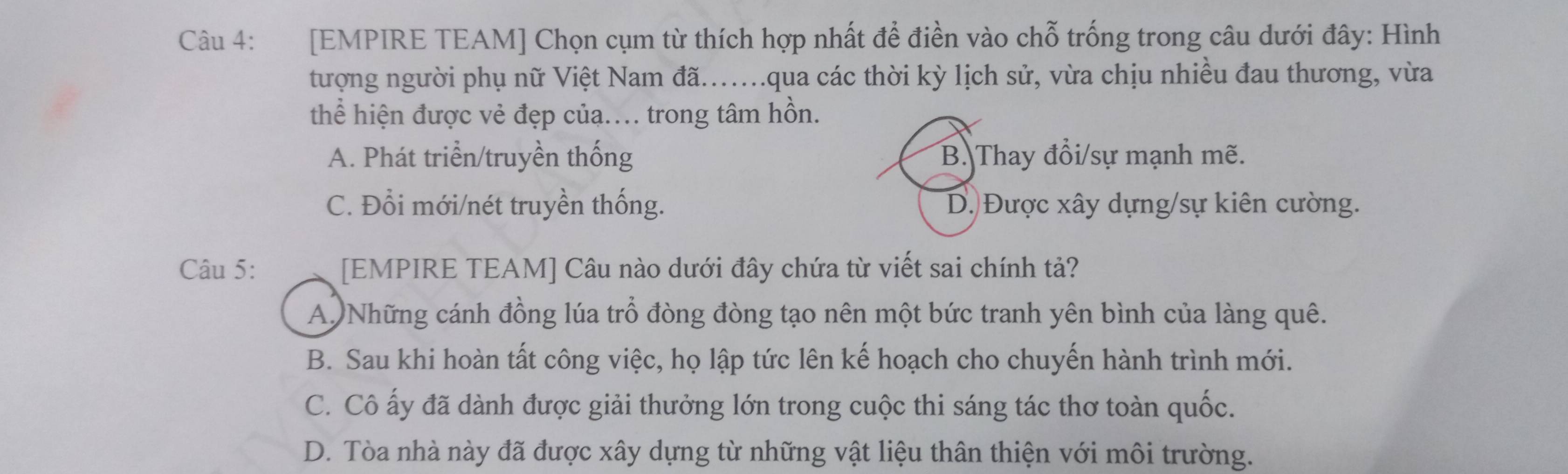 [EMPIRE TEAM] Chọn cụm từ thích hợp nhất để điền vào chỗ trống trong câu dưới đây: Hình
tượng người phụ nữ Việt Nam đã...qua các thời kỳ lịch sử, vừa chịu nhiều đau thương, vừa
thể hiện được vẻ đẹp của.. trong tâm hồn.
A. Phát triển/truyền thống B. Thay đổi/sự mạnh mẽ.
C. Đổi mới/nét truyền thống. D. Được xây dựng/sự kiên cường.
Câu 5: [EMPIRE TEAM] Câu nào dưới đây chứa từ viết sai chính tả?
A Những cánh đồng lúa trỗ đòng đòng tạo nên một bức tranh yên bình của làng quê.
B. Sau khi hoàn tất công việc, họ lập tức lên kế hoạch cho chuyến hành trình mới.
C. Cô ấy đã dành được giải thưởng lớn trong cuộc thi sáng tác thơ toàn quốc.
D. Tòa nhà này đã được xây dựng từ những vật liệu thân thiện với môi trường.