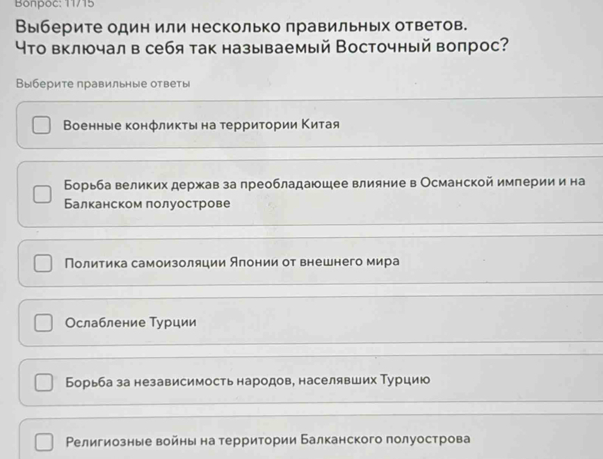 Bonpoc: 11/15
Выберите один или несколько πравильных ответов.
Что включал в себя так называемый Восточный вопрос?
Выберите правильные ответы
Военные конфликτы на τерриτории Κитая
Борьба великих держав за лреобладаюшее влияние в Османской империи и на
Балканском πолуострове
Политика самоизоляции Яπонии от внешнего мира
Ослабление Турции
Борьба за независимость народов, населявших Τурцию
Религиозные войнь на территории Балканского полуострова