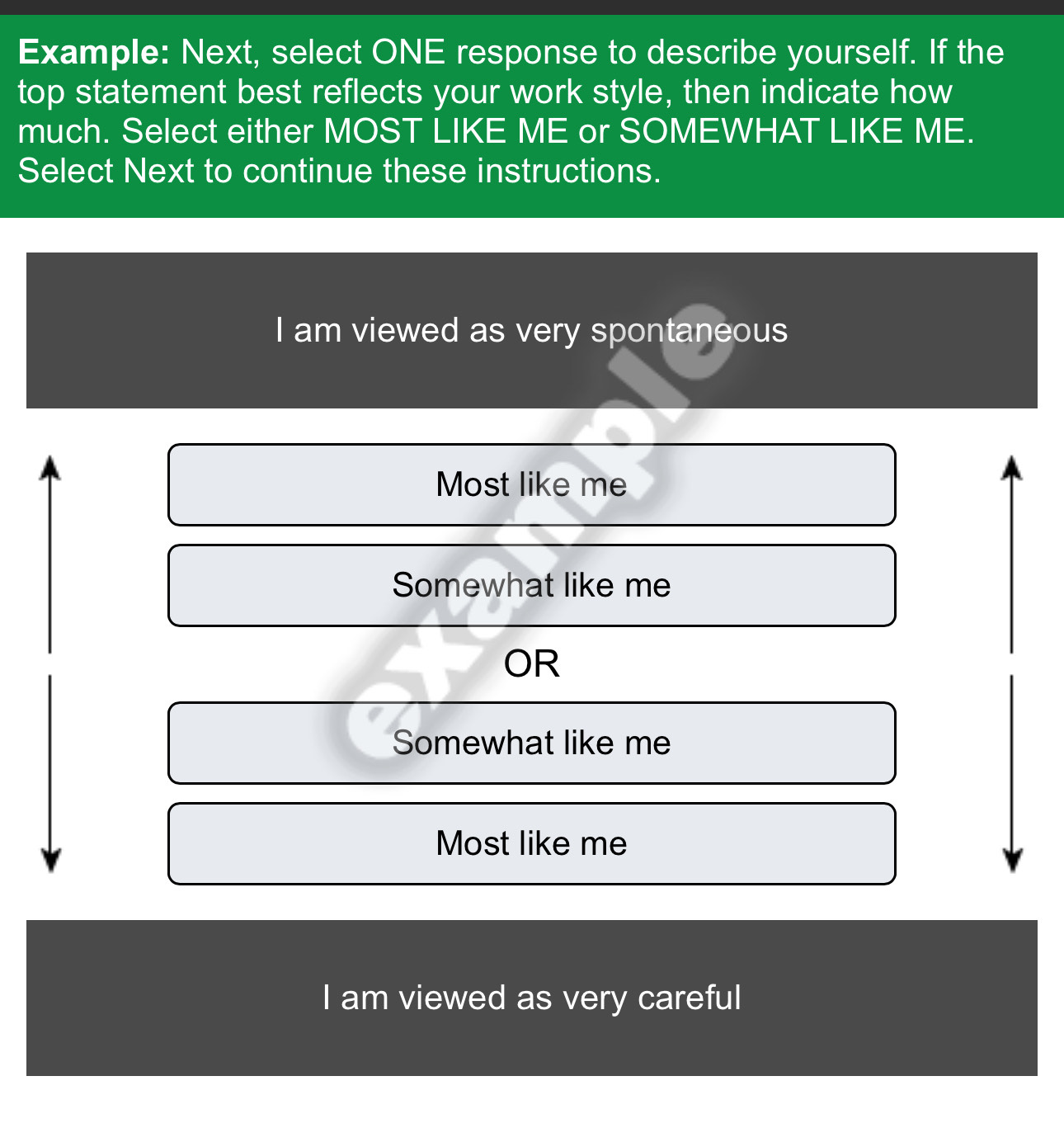 Example: Next, select ONE response to describe yourself. If the
top statement best reflects your work style, then indicate how
much. Select either MOST LIKE ME or SOMEWHAT LIKE ME.
Select Next to continue these instructions.
I am viewed as very spontaneous
Most like me
Somewhat like me
OR
Somewhat like me
Most like me
I am viewed as very careful