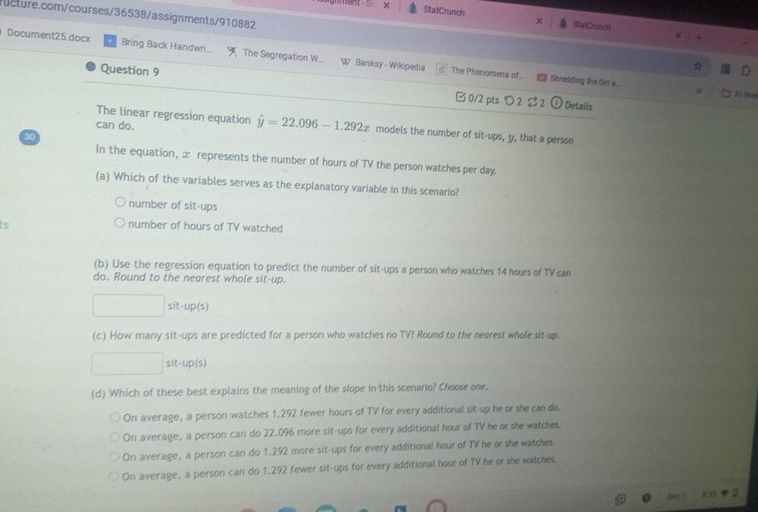 ent S StatCrunch
ucture.com/courses/36538/assignments/910882
StatCrunch
Document25.docx Bring Back Handwri.. The Segregation W... W Banksy - Wikipedia
The Phenomena of Shredding the Girla...
Question 9 □ 0/2 pts つ2 $2
N 
① Details
can do.
The linear regression equation hat y=22.096-1.292x models the number of sit-ups, y, that a person
30
In the equation, x represents the number of hours of TV the person watches per day.
(a) Which of the variables serves as the explanatory variable in this scenario?
number of sit-ups
ts number of hours of TV watched
(b) Use the regression equation to predict the number of sit-ups a person who watches 14 hours of TV can
do. Round to the nearest whole sit-up.
sit-up(s)
(c) How many sit-ups are predicted for a person who watches no TV? Round to the nedrest whole sit-up.
sit-up(s)
(d) Which of these best explains the meaning of the slope in this scenario? Choose one.
On average, a person watches 1.292 fewer hours of TV for every additional sit-up he or she can do.
On average, a person can do 22.096 more sit-ups for every additional hour of TV he or she watches,
On average, a person can do 1.292 more sit-ups for every additional hour of TV he or she watches.
On average, a person can do 1.292 fewer sit-ups for every additional hour of TV he or she watches.
Gec 1