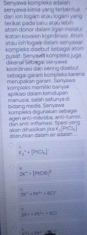 Senyawa kompleks adalah
senyawa kimia yang terbentuk 
dari ion logam atau logam yang
terikat pada satu ataú lebih
atom donor dalam ligan melalui
ikatan kovalen koørdinasi. Atom
atau ion logam dalam senyawa 
kompleks disebut sebagai atom
pusat: Senyawa kompleks juga
dikenal sebagai senyawa
koordinasi dan sering disebut
sebagai garam kompleks karena
merupakan garam. Senyawa
kompleks mēmiliki banyak
aplikasi dalam kehidupan
manusia, salah satunya di
bidang medis. Senyawa
kompleks digunakan sebagai
agen anti-mikroba, anti-tumor,
dan anti-inflamasi. Spēsi yang
akan dihasilkan jika K_2[PtCl_6]
dilarutkan dalam air adalah
A
K_2^(++[PtCl_6)]^-
B
2K^++[PtCl6]^2
C.
2K^++Pt^(4+)+6Cl^-
D
2K++Pt^2++6Cl^-
|C^2+|Pt^4