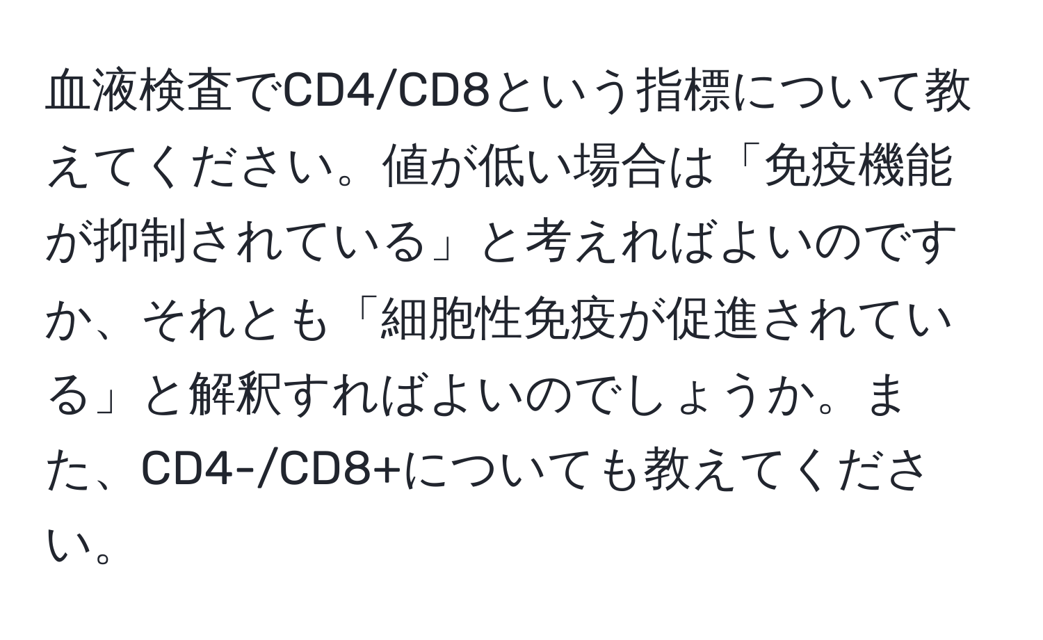 血液検査でCD4/CD8という指標について教えてください。値が低い場合は「免疫機能が抑制されている」と考えればよいのですか、それとも「細胞性免疫が促進されている」と解釈すればよいのでしょうか。また、CD4-/CD8+についても教えてください。