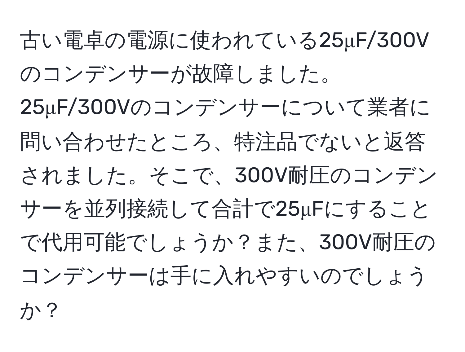 古い電卓の電源に使われている25μF/300Vのコンデンサーが故障しました。25μF/300Vのコンデンサーについて業者に問い合わせたところ、特注品でないと返答されました。そこで、300V耐圧のコンデンサーを並列接続して合計で25μFにすることで代用可能でしょうか？また、300V耐圧のコンデンサーは手に入れやすいのでしょうか？