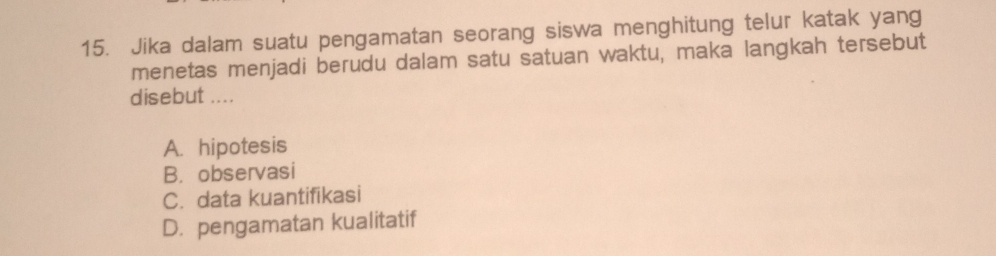 Jika dalam suatu pengamatan seorang siswa menghitung telur katak yang
menetas menjadi berudu dalam satu satuan waktu, maka langkah tersebut
disebut ....
A. hipotesis
B. observasi
C. data kuantifikasi
D. pengamatan kualitatif