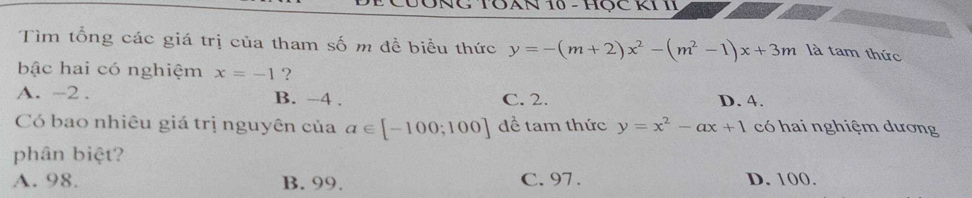 TOAN 10 - HỌC KI II
Tìm tổng các giá trị của tham số m đề biểu thức y=-(m+2)x^2-(m^2-1)x+3m
là tam thức
bậc hai có nghiệm x=-1 ?
A. -2. B. −4. C. 2. D. 4.
Có bao nhiêu giá trị nguyên của a∈ [-100;100] để tam thức y=x^2-ax+1 có hai nghiệm dương
phân biệt?
A. 98. B. 99. C. 97. D. 100.