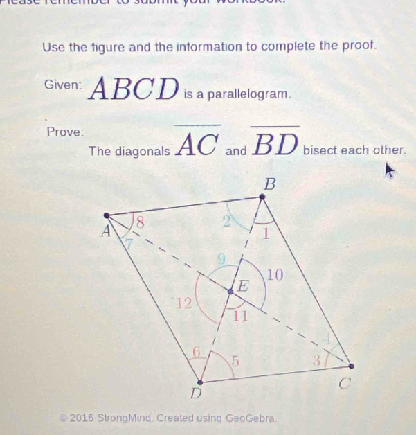 Use the figure and the information to complete the proof. 
Given: ABC D is a parallelogram. 
Prove: 
The diagonals overline AC and overline BD bisect each other. 
© 2016 StrongMind Created using GeoGebra.