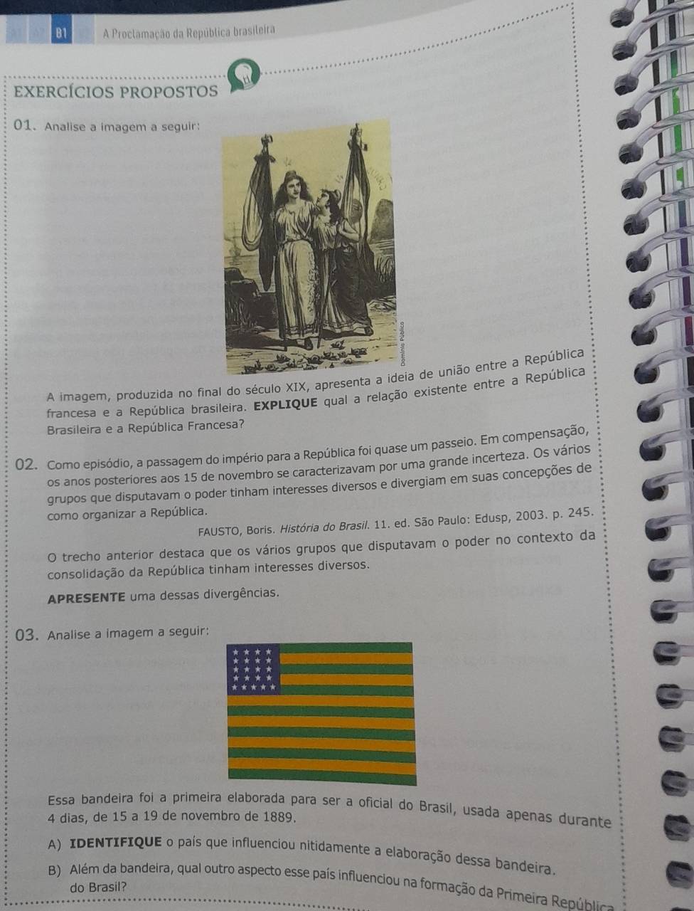 B1 A Proclamação da República brasileira 
exercÍcioS PROPOSTOs 
01. Analise a imagem a seguir: 
A imagem, produzida no final do século XIX, apresenta de união entre a República 
francesa e a República brasileira. EXPLIQUE qual a relação existente entre a República 
Brasileira e a República Francesa? 
02. Como episódio, a passagem do império para a República foi quase um passeio. Em compensação, 
os anos posteriores aos 15 de novembro se caracterizavam por uma grande incerteza. Os vários 
grupos que disputavam o poder tinham interesses diversos e divergiam em suas concepções de 
como organizar a República. 
FAUSTO, Boris. História do Brasil. 11. ed. São Paulo: Edusp, 2003. p. 245. 
O trecho anterior destaca que os vários grupos que disputavam o poder no contexto da 
consolidação da República tinham interesses diversos. 
APRESENTE uma dessas divergências. 
03. Analise a imagem a seguir: 
Essa bandeira foi a primeira elaborada para ser a oficial do Brasil, usada apenas durante
4 dias, de 15 a 19 de novembro de 1889. 
A) IDENTIFIQUE o país que influenciou nitidamente a elaboração dessa bandeira. 
B) Além da bandeira, qual outro aspecto esse país influenciou na formação da Primeira Repúblc 
do Brasil?