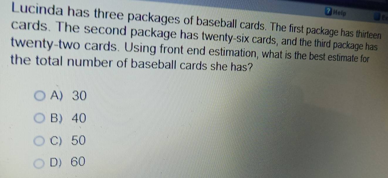 Help
Ie
Lucinda has three packages of baseball cards. The first package has thirteen
cards. The second package has twenty-six cards, and the third package has
twenty-two cards. Using front end estimation, what is the best estimate for
the total number of baseball cards she has?
A, 30
B) 40
C) 50
D) 60