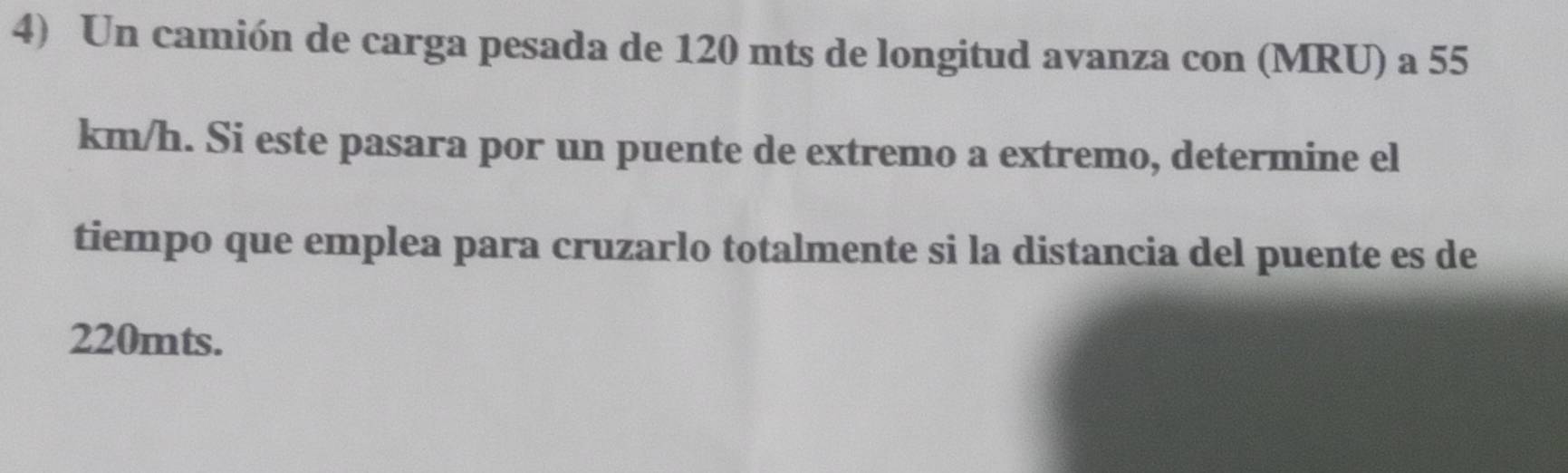 Un camión de carga pesada de 120 mts de longitud avanza con (MRU) a 55
km/h. Si este pasara por un puente de extremo a extremo, determine el 
tiempo que emplea para cruzarlo totalmente si la distancia del puente es de
220mts.