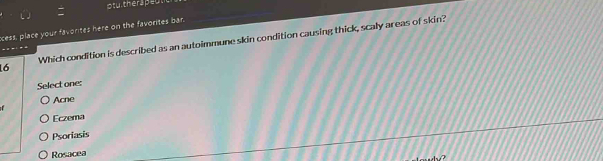 cess, place your favorites here on the favorites bar.
Which condition is described as an autoimmune skin condition causing thick, scaly areas of skin?
..
16
Select one:
Acne
f
Eczema
Psoriasis
Rosacea