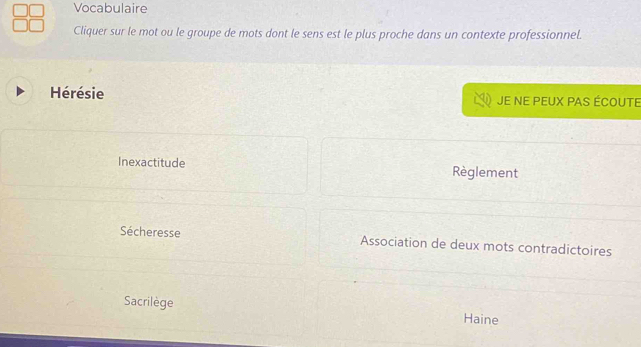 Vocabulaire 
Cliquer sur le mot ou le groupe de mots dont le sens est le plus proche dans un contexte professionnel. 
Hérésie Je ne peuX PAS écoute 
Inexactitude Règlement 
Sécheresse Association de deux mots contradictoires 
Sacrilège Haine