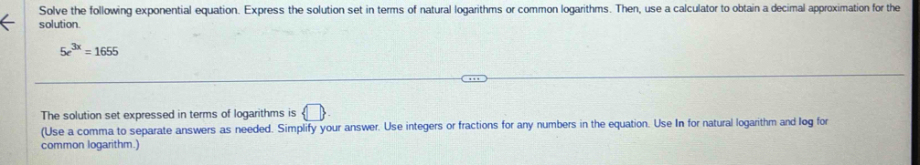 Solve the following exponential equation. Express the solution set in terms of natural logarithms or common logarithms. Then, use a calculator to obtain a decimal approximation for the 
solution.
5e^(3x)=1655
The solution set expressed in terms of logarithms is  □ 
(Use a comma to separate answers as needed. Simplify your answer. Use integers or fractions for any numbers in the equation. Use In for natural logarithm and log for 
common logarithm.)