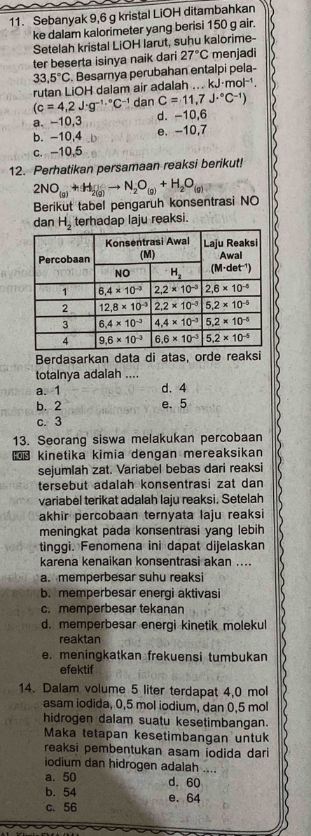 Sebanyak 9,6 g kristal LiOH ditambahkan
ke dalam kalorimeter yang berisi 150 g air.
Setelah kristal LiOH larut, suhu kalorime-
ter beserta isinya naik dari 27°C menjadi
33,5°C. Besarnya perubahan entalpi pela-
rutan LiOH dalam air adalah ... kJ· mol^(-1).
(c=4,2J· g^(-1.^circ)C^(-1) dan C=11,7J·°C^(-1))
a. -10,3 d. -10,6
b. -10,4 e. -10,7
c. -10,5
12. Perhatikan persamaan reaksi berikut!
2NO_(g)+H_2(g)to N_2O_(g)+H_2O_(g)
Berikut tabel pengaruh konsentrasi NO
dan H_2 terhadap laju reaksi.
Berdasarkan data di atas, orde reaksi
totalnya adalah ....
a. 1 d. 4
b. 2 e. 5
c. 3
13. Seorang siswa melakukan percobaan
kinetika kimia dengan mereaksikan
sejumlah zat. Variabel bebas dari reaksi
tersebut adalah konsentrasi zat dan
variabel terikat adalah laju reaksi. Setelah
akhir percobaan ternyata laju reaksi
meningkat pada konsentrasi yang lebih
tinggi. Fenomena ini dapat dijelaskan
karena kenaikan konsentrasi akan ....
a. memperbesar suhu reaksi
b. memperbesar energi aktivasi
c. memperbesar tekanan
d. memperbesar energi kinetik molekul
reaktan
e. meningkatkan frekuensi tumbukan
efektif
14. Dalam volume 5 liter terdapat 4,0 mol
asam iodida, 0,5 mol iodium, dan 0,5 mol
hidrogen dalam suatu kesetimbangan.
Maka tetapan kesetimbangan untuk
reaksi pembentukan asam iodida dari
iodium dan hidrogen adalah ....
a. 50 d. 60
b. 54 e. 64
c. 56