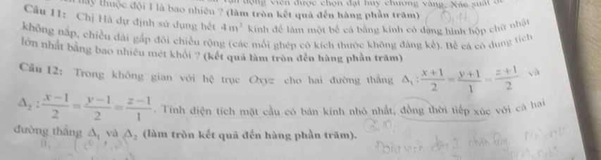 an động viên được chọn đạt huy chương vàng, Xác suất ở 
Hay thuộc đội 1 là bao nhiêu ? (làm tròn kết quả đến hàng phần trăm) 
Câu 11: Chị Hà dự định sử dụng hết 4m^2 kính để làm một bể cá bằng kính có đặng hình hộp chữ nhật 
không nắp, chiều dài gắp đôi chiều rộng (các mỗi ghép có kích thước không đáng kể). Bể cá có dung tích 
lớn nhất bằng bao nhiều mét khỏi ? (kết quả làm tròn đến hàng phần trăm) 
Câu 12: Trong không gian với hc * trục Oxyz cho hai đường thẳng △ _1: (x+1)/2 = (y+1)/1 = (z+1)/2  √à
△ _2: (x-1)/2 = (y-1)/2 = (z-1)/1 . Tính điện tích mặt cầu có bán kính nhỏ nhất, đồng thời tiếp xúc với cá hai 
đường thẳng △ _1 và △ _2 (làm tròn kết quã đến hàng phần trăm).